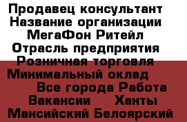 Продавец-консультант › Название организации ­ МегаФон Ритейл › Отрасль предприятия ­ Розничная торговля › Минимальный оклад ­ 35 000 - Все города Работа » Вакансии   . Ханты-Мансийский,Белоярский г.